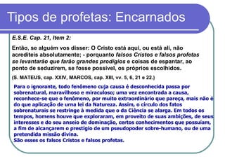 Tipos de profetas: Encarnados E.S.E. Cap. 21, Item 2: Então, se alguém vos disser: O Cristo está aqui, ou está ali, não acrediteis absolutamente; - porquanto  falsos Cristos e falsos profetas se levantarão que farão grandes prodígios  e coisas de espantar, ao ponto de seduzirem, se fosse possível, os próprios escolhidos.  (S. MATEUS, cap. XXIV, MARCOS, cap. XIII, vv. 5, 6, 21 e 22.)   Para o ignorante, todo fenômeno cuja causa é desconhecida passa por sobrenatural, maravilhoso e miraculoso; uma vez encontrada a causa, reconhece-se que o fenômeno, por muito extraordinário que pareça, mais não é do que aplicação de urna lei da Natureza. Assim, o círculo dos fatos sobrenaturais se restringe à medida que o da Ciência se alarga. Em todos os tempos, homens houve que exploraram, em proveito de suas ambições, de seus interesses e do seu anseio de dominação, certos conhecimentos que possuíam, a fim de alcançarem o prestígio de um pseudopoder sobre-humano, ou de uma pretendida missão divina.  São esses os falsos Cristos e falsos profetas. 