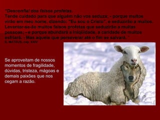 “ Desconfiai dos falsos profetas.   Tende cuidado para que alguém não vos seduza; - porque muitos virão em meu nome, dizendo: "Eu sou o Cristo", e seduzirão a muitos.   Levantar-se-ão muitos falsos profetas que seduzirão a muitas pessoas; - e porque abundará a iniqüidade, a caridade de muitos esfriará. - Mas aquele que perseverar até o fim se salvará.  “ S. MATEUS, cap. XXIV   Se aproveitam de nossos momentos de fragilidade, dúvidas, tristeza, mágoas e demais paixões que nos cegam a razão. 