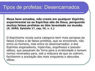 Tipos de profetas: Desencarnados Meus bem-amado s, não creais em qualquer Espírit o; experimentai se os Espíritos são de Deus, porquanto muitos falsos profetas se têm levantado no mund o.  (S. JOÃO, Epístola 1ª, cap. IV, v. 1.)   O Espiritismo revela outra categoria bem mais perigosa de falsos Cristos e de falsos profetas, que se encontram, não entre os homens, mas entre os desencarnados: a dos Espíritos enganadores, hipócritas, orgulhosos e pseudo-sábios, que passaram da Terra para a erraticidade e tomam nomes venerados para, sob a máscara de que se cobrem, facilitarem a aceitação das mais singulares e absurdas idéias.  
