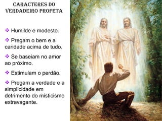 Caracteres do verdadeiro profeta Humilde e modesto. Pregam o bem e a caridade acima de tudo. Se baseiam no amor ao próximo. Estimulam o perdão. Pregam a verdade e a simplicidade em detrimento do misticismo extravagante. 