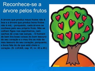 A árvore que produz maus frutos não é boa e a árvore que produz bons frutos não é má; - porquanto, cada árvore se conhece pelo seu próprio fruto. Não se colhem figos nos espinheiros, nem cachos de uvas nas sarças. - O homem de bem tira boas coisas do bom tesouro do seu coração e o mau tira as más do mau tesouro do seu coração; porquanto, a boca fala do de que está cheio o coração. (S. LUCAS, cap. VI, vv. 43 a 45.)   Reconhece-se a  árvore pelos frutos 