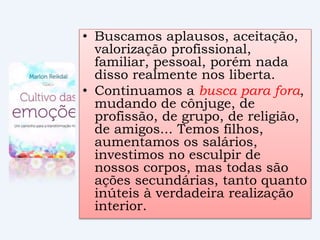 • Buscamos aplausos, aceitação,
valorização profissional,
familiar, pessoal, porém nada
disso realmente nos liberta.
• Continuamos a busca para fora,
mudando de cônjuge, de
profissão, de grupo, de religião,
de amigos... Temos filhos,
aumentamos os salários,
investimos no esculpir de
nossos corpos, mas todas são
ações secundárias, tanto quanto
inúteis à verdadeira realização
interior.
 