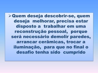 Quem deseja descobrir-se, quem
deseja melhorar, precisa estar
disposto a trabalhar em uma
reconstrução pessoal, porque
será necessário demolir paredes,
arrancar cerâmicas, trocar a
iluminação, para que no final o
desafio tenha sido cumprido
 
