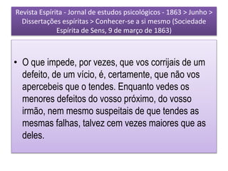 Revista Espírita - Jornal de estudos psicológicos - 1863 > Junho >
Dissertações espíritas > Conhecer-se a si mesmo (Sociedade
Espírita de Sens, 9 de março de 1863)
• O que impede, por vezes, que vos corrijais de um
defeito, de um vício, é, certamente, que não vos
apercebeis que o tendes. Enquanto vedes os
menores defeitos do vosso próximo, do vosso
irmão, nem mesmo suspeitais de que tendes as
mesmas falhas, talvez cem vezes maiores que as
deles.
 