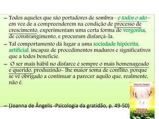 – Todos aqueles que são portadores de sombra– e todos o são –
em vez de a compreenderem na condição de processo de
crescimento, experimentam uma certa forma de vergonha,
de constrangimento, e procuram disfarçá-la.
– Tal comportamento dá lugar a uma sociedade hipócrita,
artificial, incapaz de procedimentos maduros e significativos
que a todos beneficie.
– O ser mais hábil no disfarce é sempre o mais homenageado
e querido, produzindo- lhe maior soma de conflito, porque
se vê obrigado a continuar a parecer aquilo que, realmente,
não é.
– (Joanna de Ângelis -Psicologia da gratidão, p. 49-50)
 