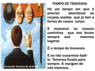 Há um tempo em que é
preciso abandonar as
roupas usadas que já tem a
forma do nosso corpo
E esquecer os nossos
caminhos que nos levam
sempre aos mesmos
lugares
É o tempo da travessia
E se não ousarmos fazê-
la Teremos ficado para
sempre À margem de
nós mesmos...
TEMPO DE TRAVESSIA
Fernando Teixeira de Andrade
 