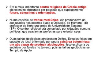  Era o mais importante centro religioso da Grécia antiga.
ele foi muito procurado por pessoas que supostamente
futuro, conselhos e orientações.
 Numa espécie de transe mediúnico, ela pronunciava as
aos usados nos poemas Ilíada e Odisséia, de Homero”, diz
professor de literatura grega da Universidade Estadual
(SP). O centro religioso era consultado por cidadãos comuns
políticos, que usavam as profecias para orientar seus
 Duas falhas geológicas atravessam Delfos. Estudos feitos em
subsolo do local é formado por pedra calcárea betuminosa,
um gás capaz de produzir alucinações. Isso explicaria os
subiriam por fendas no terreno, pois as falhas geológicas se
Templo de Apolo
 
