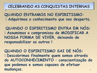 10
CELEBRANDO AS CONQUISTAS INTERNASCELEBRANDO AS CONQUISTAS INTERNASCELEBRANDO AS CONQUISTAS INTERNASCELEBRANDO AS CONQUISTAS INTERNAS
QUANDO ENTRAMOS NO ESPIRITISMO:
 Adquirimos o conhecimento que nos desperta.
QUANDO O ESPIRITISMO ENTRA EM NÓS:
 Assumimos o compromisso de MODIFICAR A
NOSSA FORMA DE VIVER, deixando de
responsabilizar os outros !
QUANDO O ESPIRITISMO SAI DE NÓS:
 Descobrimos finalmente quem somos através
do AUTOCONHECIMENTO – conscientização de
que podemos e somos capazes de efetuar
mudanças.
 
