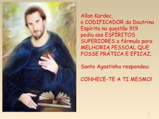 2
Allan Kardec,
o CODIFICADOR da Doutrina
Espírita na questão 919
pediu aos ESPÍRITOS
SUPERIORES a fórmula para
MELHORIA PESSOAL QUE
FOSSE PRÁTICA E EFICAZ.
Santo Agostinho respondeu:
CONHECE-TE A TI MESMO!
 