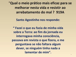 4
"Qual o meio prático mais eficaz para se
melhorar nesta vida e resistir ao
arrebatamento do mal ? 919A
Santo Agostinho nos responde:
“ Fazei o que eu fazia de minha vida
sobre a Terra: ao fim da jornada eu
interrogava minha consciência,
passava em revista o que fizera, e me
perguntava se não faltara algum
dever, se ninguém tinha nada a
lamentar de mim”.
 