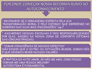 5
POR ONDE COMEÇAR NOSSA REFORMA RUMO AOPOR ONDE COMEÇAR NOSSA REFORMA RUMO AO
AUTOCONHECIMENTOAUTOCONHECIMENTO
“ RECONHECE-SE O VERDADEIRO ESPÍRITA PELA SUA
TRANSFORMAÇÃO MORAL E PELO ESFORÇO QUE EMPREENDE NO
DOMÍNIO DAS SUAS MÁS INCLINAÇÕES” cap.7
“ ASSUMINDO NOSSAS ESCOLHAS E NOS RESPONSABILIZANDO
POR ELAS, SAINDO DA NOSSA ZONA DE CONFORTO (VÍTIMAS
DAS CIRCUNSTÂNCIAS).
“ TOMAR CONSCIÊNCIA DE NOSSOS DEFEITOS”
NÃO EXIGIR QUE O OUTRO, OU SITUAÇÕES MUDEM, SOMOS NÓS
É QUE DEVEMOS REVER NOSSOS VALORES.
“A PRÁTICA DO AUTO AMOR, SE NÃO ME AMO, COMO POSSO
TORNAR-ME UMA PESSOA MELHOR?
AUTOESTIMA É FUNDAMENTAL
 