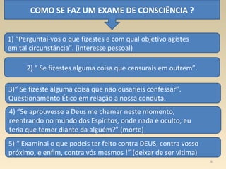 6
COMO SE FAZ UM EXAME DE CONSCIÊNCIA ?
1) “Perguntai-vos o que fizestes e com qual objetivo agistes
em tal circunstância”. (interesse pessoal)
2) “ Se fizestes alguma coisa que censurais em outrem”.
3)“ Se fizeste alguma coisa que não ousaríeis confessar”.
Questionamento Ético em relação a nossa conduta.
4) “Se aprouvesse a Deus me chamar neste momento,
reentrando no mundo dos Espíritos, onde nada é oculto, eu
teria que temer diante da alguém?” (morte)
5) “ Examinai o que podeis ter feito contra DEUS, contra vosso
próximo, e enfim, contra vós mesmos !” (deixar de ser vitima)
 