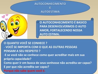 7
O AUTOCONHECIMENTO É BASICO
PARA DESENVOLVERMOS O AUTO
AMOR, FORTALECENDO NOSSA
AUTO ESTIMA.
O QUANTO VOCÊ SE CONHECE ?
- VOCÊ SE IMPORTA COM O QUE AS OUTRAS PESSOAS
PENSAM A SEU RESPEITO ?
-E se você não se conhece como quer acreditar mais em sua
própria capacidade?
Como quer ir em busca de seus sonhosse não acredita ser capaz?
E por que não acredita ser capaz?
Porque não sabe quem você é.
 