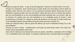 Então seu amigo lhe disse: - O que há de tão integrante? Você teve um belo sonho e é só isso.
Chuang Tzu respondeu: -Essa conversa que eu estou tendo com você parece real em todos os
sentidos, assim como foi meu sonho. E se eu estivesse sonhando agora? Sonhei que era uma
borboleta e quando acordei vi que era um homem. Agora não sei se sou um homem que sonhou
que era uma borboleta ou se sou uma borboleta que está sonhando que é um homem. Não sei
se Chuang Tzu sonhou que era uma borboleta ou se a borboleta quem foi dormir e está
sonhando que é Chuang Tzu. Ambas as coisas são possíveis. Se Chuang Tzu pode sonhar que
é uma borboleta porque uma borboleta não pode sonhar que ela é Chuang Tzu.
Então seu amigo lhe disse: -Bem eu posso lhe afirmar que você é realmente Chuang Tzu e não
uma borboleta.
Chuang Tzu sorriu e disse: - Simplesmente, você pode ser parte desse sonho, nem mais nem
menos real do que qualquer outra coisa.
Assim não há nada que você possa fazer para me ajudar a identificar a distinção entre Chuang
Tzu e a borboleta. Essa, meu amigo, é a questão essencial sobre a transformação da existência.
 