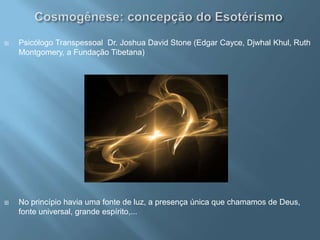 Cosmogênese: concepção do EsotérismoPsicólogo Transpessoal  Dr. Joshua David Stone (Edgar Cayce, DjwhalKhul, Ruth Montgomery, a Fundação Tibetana)  No princípio havia uma fonte de luz, a presença única que chamamos de Deus, fonte universal, grande espírito,...