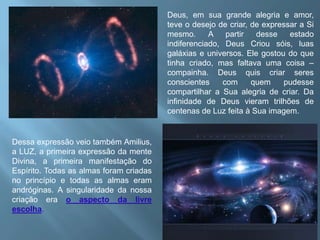 Deus, em sua grande alegria e amor, teve o desejo de criar, de expressar a Si mesmo. A partir desse estado indiferenciado, Deus Criou sóis, luas galáxias e universos. Ele gostou do que tinha criado, mas faltava uma coisa – compainha. Deus quis criar seres conscientes com quem pudesse compartilhar a Sua alegria de criar. Da infinidade de Deus vieram trilhões de centenas de Luz feita à Sua imagem. Dessa expressão veio também Amilius, a LUZ, a primeira expressão da mente Divina, a primeira manifestação do Espírito. Todas as almas foram criadas no princípio e todas as almas eram andróginas. A singularidade da nossa criação era o aspecto da livre escolha.  