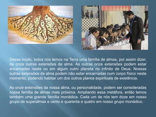 Desse modo, todos nós temos na Terra uma família de almas, por assim dizer, de onze outras extensões de alma. As outras onze extensões podem estar encarnadas neste ou em algum outro planeta no infinito de Deus. Nossas outras extensões de alma podem não estar encarnadas num corpo físico neste momento, podendo habitar um dos outros planos espirituais de existência.As onze extensões da nossa alma, ou personalidade, podem ser consideradas nossa família de almas mais próxima. Ampliando essa metáfora, então temos também uma grande família monádica. Cada um de nós tem doze em nosso grupo de superalmas e cento e quarenta e quatro em nosso grupo monádico.