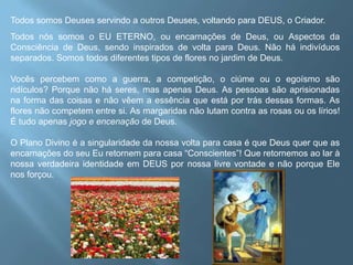 Todos somos Deuses servindo a outros Deuses, voltando para DEUS, o Criador. Todos nós somos o EU ETERNO, ou encarnações de Deus, ou Aspectos da Consciência de Deus, sendo inspirados de volta para Deus. Não há indivíduos separados. Somos todos diferentes tipos de flores no jardim de Deus. Vocês percebem como a guerra, a competição, o ciúme ou o egoísmo são ridículos? Porque não há seres, mas apenas Deus. As pessoas são aprisionadas na forma das coisas e não vêem a essência que está por trás dessas formas. As flores não competem entre si. As margaridas não lutam contra as rosas ou os lírios! É tudo apenas jogo e encenação de Deus. O Plano Divino é a singularidade da nossa volta para casa é que Deus quer que as encarnações do seu Eu retornem para casa “Conscientes”! Que retornemos ao lar à nossa verdadeira identidade em DEUS por nossa livre vontade e não porque Ele nos forçou. 
