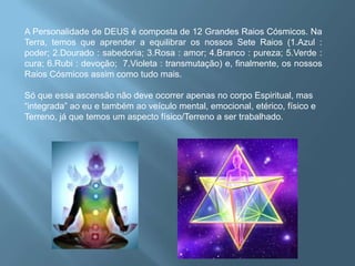 A Personalidade de DEUS é composta de 12 Grandes Raios Cósmicos. Na Terra, temos que aprender a equilibrar os nossos Sete Raios (1.Azul : poder; 2.Dourado : sabedoria; 3.Rosa : amor; 4.Branco : pureza; 5.Verde : cura; 6.Rubi : devoção;  7.Violeta : transmutação) e, finalmente, os nossos Raios Cósmicos assim como tudo mais. Só que essa ascensão não deve ocorrer apenas no corpo Espiritual, mas “integrada” ao eu e também ao veículo mental, emocional, etérico, físico e Terreno, já que temos um aspecto físico/Terreno a ser trabalhado.