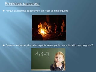 Primeiras palavras:► Porque as pessoas se juntavam  ao redor de uma fogueira? ► Quantas respostas são dadas a gente sem a gente nunca ter feito uma pergunta?