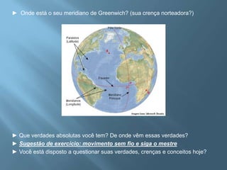 ►  Onde está o seu meridiano de Greenwich? (sua crença norteadora?)► Que verdades absolutas você tem? De onde vêm essas verdades? ► Sugestão de exercício: movimento sem fio e siga o mestre► Você está disposto a questionar suas verdades, crenças e conceitos hoje? 