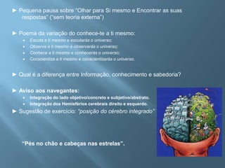 ► Pequena pausa sobre “Olhar para Si mesmo e Encontrar as suas respostas” (“sem teoria externa”) ► Poema da variação do conhece-te a ti mesmo: Escuta a ti mesmo e escutarás o universo;Observa a ti mesmo e observarás o universo;Conhece a ti mesmo e conhecerás o universo;Conscientiza a ti mesmo e conscientizarás o universo.   ► Qual é a diferença entre Informação, conhecimento e sabedoria? ► Aviso aos navegantes: Integração do lado objetivo/concreto e subjetivo/abstrato. Integração dos Hemisférios cerebrais direito e esquerdo.  ► Sugestão de exercício: “posição do cérebro integrado”	“Pés no chão e cabeças nas estrelas”. 