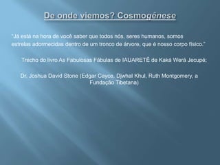 De onde viemos? Cosmogênese“Já está na hora de você saber que todos nós, seres humanos, somos estrelas adormecidas dentro de um tronco de árvore, que é nosso corpo físico.” Trecho do livro As Fabulosas Fábulas de IAUARETÊ de Kaká WeráJecupé; Dr. Joshua David Stone (Edgar Cayce, DjwhalKhul, Ruth Montgomery, a Fundação Tibetana)  