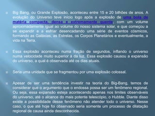 Big Bang, ou Grande Explosão, aconteceu entre 15 e 20 bilhões de anos. A evolução do Universo teve início logo após a explosão de uma bola de matéria compacta, densa e extremamente quente, com um volume aproximadamente igual ao volume do nosso sistema solar, e que começou a se expandir e a esfriar desencadando uma série de eventos cósmicos, formando as Galáxias, as Estrelas, os Corpos Planetários e eventualmente, a vida na Terra.Essa explosão aconteceu numa fração de segundos, inflando o universo numa velocidade muito superior à da luz. Essa explosão causou a expansão do universo, a qual é observada até os dias atuais.Seria uma unidade que se fragmentou por uma explosão colossal.  Apesar de ser uma tendência investir na teoria do Big-Bang, temos de considerar que o argumento que o endossa possa ser um fenômeno regional. Ou seja, essa expansão esteja acontecendo apenas nos limites observáveis do universo, até o alcance do mais potente telescópio, o Hubble. Diante disso existe a possibilidade desse fenômeno não atender todo o universo. Nesse caso, o que até hoje foi observado seria somente um processo de dilatação regional de causa ainda desconhecida.