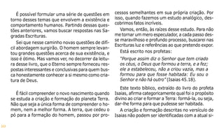 10
É possível formular uma série de questões em
torno desses temas que envolvem a existência e
comportamento humanos. Partindo dessas ques-
tões anteriores, vamos buscar respostas nas Sa-
gradas Escrituras.
Sei que nesse caminho novas questões de difí-
cil abordagem surgirão. O homem sempre levan-
tou grandes questões acerca de sua existência, e
isso é ótimo. Mas vamos ver, no decorrer da leitu-
ra desse livro, que o Eterno sempre forneceu res-
postas interessantes e conclusivas para quem bus-
ca honestamente conhecer a si mesmo como cria-
tura de Deus.
É fácil compreender o novo nascimento quando
se estuda a criação e formação do planeta Terra.
Não que seja a única forma de compreender o ho-
mem, nem a melhor forma. A terra, que cedeu o
pó para a formação do homem, passou por pro-
cessos semelhantes em sua própria criação. Por
isso, quando fazemos um estudo analógico, des-
cobrimos fatos incríveis.
Vamos, então, às raízes desse estudo. Para não
me tornar um mero especulador, a cada passo des-
se maravilhoso e profundo processo, buscarei nas
Escrituras luz e referências ao que pretendo expor.
Está escrito nos profetas:
“Porque assim diz o Senhor que tem criado
os céus, o Deus que formou a terra, e a fez;
ele a estabeleceu, não a criou vazia, mas a
formou para que fosse habitada: Eu sou o
Senhor e não há outro” (Isaias 45.18).
Este texto bíblico, extraído do livro do profeta
Isaias, afirma categoricamente qual foi o propósito
divino ao criar e formar a Terra: formá-la, ou seja,
dar-lhe forma para que pudesse ser habitada.
A criação e formação descritas no versículo de
Isaias não podem ser identificadas com a atual si-
 