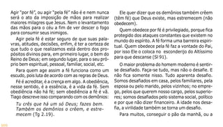101
Agir “por fé”, ou agir “pela fé” não é e nem nunca
será o ato da imposição de mãos para realizar
maiores milagres que Jesus. Nem o levantamento
das mãos para o céu a fim de ver descer o fogo
para consumir seus inimigos.
Agir pela fé é estar seguro de que suas pala-
vras, atitudes, decisões, enfim, é ter a certeza de
que tudo o que realizamos está dentro dos pro-
pósitos divinos para, em primeiro lugar, o bem do
Reino de Deus; em segundo lugar, para o seu pró-
prio bem espiritual, pessoal, familiar, social, etc.
Para quem age assim a fé funciona como um
escudo, pois luta de acordo com as regras de Deus.
Fé é acreditar, é a crença em algo. A obediência,
nesse sentido, é a essência, é a vida da fé. Sem
obediência não há fé; sem obediência a fé é vã.
Tiago descreve isso comparando com os demônios:
Tu crês que há um só Deus; fazes bem.
Também os demônios o crêem, e estre-
mecem (Tg 2.19).
Ele quer dizer que os demônios também crêem
(têm fé) que Deus existe, mas estremecem (não
obedecem).
Quem obedece por fé é privilegiado, porque fica
protegido dos ataques constantes que existem no
mundo do espírito. A fé forma uma barreira espiri-
tual. Quem obedece pela fé faz a vontade do Pai,
por isso Ele o coloca no esconderijo do Altíssimo
para que descanse (Sl 91).
O maior problema do homem moderno é sentir-
se desafiado. Faça-se tudo, mas não o desafie. E
não fica somente nisso. Tudo aparenta desafio.
Somos desafiados em casa, pelos familiares, pela
esposa ou pelo marido, pelos vizinhos; no empre-
go, pelos que querem nosso cargo, pelos superio-
res; somos desafiados pelo sistema social, político
e por que não dizer financeiro. A idade nos desa-
fia, a virilidade também se torna um desafio.
Para muitos, conseguir o pão da manhã, ou a
 
