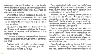 102
coberta da noite também já se tornou um desafio.
Poderia continuar, e alistar uma infinidade de moti-
vos que nos desafiam de diversas maneiras e em
diversas circunstâncias.
Entretanto, o homem é propenso a aceitar to-
dos esses desafios, encarando-os de frente, indo
de encontro, imaginando que uma colisão entre
ele e o desafiante provoque uma explosão onde
vence o melhor.
Se alguém no departamento disser um monte
de ofensas, se vê na necessidade de lhe dizer ou-
tro monte de palavras. Está enfrentando o pro-
blema de frente.
O homem que deseja entrar no Éden deve en-
frentar esses desafios, sim, porém não de frente:
por cima!
Ouvistes que foi dito: Olho por olho, e dente
por dente. Eu, porém, vos digo que não
resistais ao mal (Mt 5.38, 39).
Como pode alguém não resistir ao mal? Como
pode alguém não tornar mal a quem o feriu? Como
pode alguém recuar diante de um desafio? Será
considerado um covarde, de certo!
Aí se esconde um grande segredo de quem está
no esconderijo do Altíssimo. A única maneira de
não resistir ao mal o tornando por bem e ignoran-
do o desafio é estar com todos os seus sentidos,
sentimentos, desejos, vontades, enfim, estar vol-
tado à obediência a Cristo pela fé.
Isso contraria a lei que rege os homens moder-
nos, pois os tais julgam fortes àqueles que acei-
tam os desafios de frente. Quem obedece aos ho-
mens, torna-se como eles e é reprovado por Deus.
Mas, ao contrário, quem desobedece a lei dos ho-
mens passa a ser um marginal no mundo, mas
um cidadão dos céus!
Isso não o leva a se tornar inimigo de todos os
homens. De modo algum. Como faria para dar-
lhes o seu testemunho? Simplesmente não se faz
 