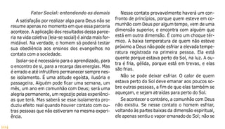104
Fator Social: entendendo os demais
A satisfação por realizar algo para Deus não se
resume apenas no momento em que essa parceria
acontece. A aplicação dos resultados dessa parce-
ria na vida coletiva (leia-se social) é ainda mais for-
midável. Na verdade, o homem só poderá testar
sua obediência aos ensinos dos evangelhos no
contato com a sociedade.
Isolar-se é necessário para o aprendizado, para
o encontro de si, para a recarga das energias. Mas
é errado e até infrutífero permanecer sempre nes-
se isolamento. É uma atitude egoísta, ilusória e
passageira. Alguém pode ficar uma semana, um
mês, um ano em comunhão com Deus; será uma
alegria permanente, um regozijo pelas experiênci-
as que terá. Mas saberá se esse isolamento pro-
duziu efeito real quando houver contato com ou-
tras pessoas que não estiveram na mesma experi-
ência.
Nesse contato provavelmente haverá um con-
fronto de princípios, porque quem esteve em co-
munhão com Deus por algum tempo, vem de uma
dimensão superior, e encontra com alguém que
está em outra dimensão. É como um choque tér-
mico. A baixa temperatura de quem não esteve
próximo a Deus não pode esfriar a elevada tempe-
ratura registrada na primeira pessoa. Ela está
quente porque estava perto do Sol, na luz. A ou-
tra é fria, gélida, porque está em trevas, e elas
são frias.
Não se pode deixar esfriar. O calor de quem
estava perto do Sol deve emanar aos poucos so-
bre outras pessoas, a fim de que elas também se
aqueçam, e sejam atraídas para perto do Sol.
Se acontecer o contrário, a comunhão com Deus
não existiu. Se nesse contato o homem esfriar,
voltando às partes baixas da dimensão espiritual,
ele apenas sentiu o vapor emanado do Sol; não se
 