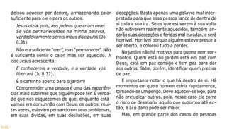 105
deixou aquecer por dentro, armazenando calor
suficiente para ele e para os outros.
Jesus dizia, pois, aos judeus que criam nele:
Se vós permanecerdes na minha palavra,
verdadeiramente sereis meus discípulos (Jo
8.31).
Não era suficiente “crer”, mas “permanecer”. Não
é suficiente sentir o calor, mas ser aquecido. A
isso Jesus acrescenta:
E conhecereis a verdade, e a verdade vos
libertará (Jo 8.32).
É o caminho aberto para o jardim!
Compreender uma pessoa é uma das experiên-
cias mais sublimes que alguém pode ter. É verda-
de que nos esquecemos de que, enquanto está-
vamos em comunhão com Deus, os outros, mui-
tas vezes, estavam pensando em seus problemas,
em suas dívidas, em suas desilusões, em suas
decepções. Basta apenas uma palavra mal inter-
pretada para que essa pessoa lance de dentro de
si toda a sua ira. Se os que estiverem à sua volta
não estiverem realmente aquecidos, também lan-
çarão suas decepções e feridas mal curadas, e será
horrível. Horrível porque alguém esteve preste a
ser liberto, e colocou tudo a perder.
No jardim não há motivos para guerra nem con-
frontos. Quem está no jardim está em paz com
Deus, está em paz consigo e tem paz para dar
aos outros. Sabe, porém, identificar quem precisa
de paz.
É importante notar o que há dentro de si. Há
momentos em que o homem esfria rapidamente,
tornando-se um perigo. Deve aquecer-se logo, para
não prejudicar outros, pois, nesse caso ele corre
o risco de desabafar aquilo que suportou até en-
tão, e aí o dano pode ser maior.
Mas, em grande parte dos casos de pessoas
 