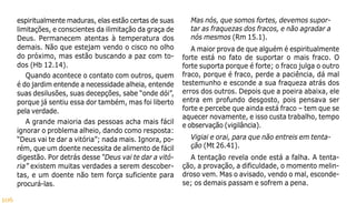 106
espiritualmente maduras, elas estão certas de suas
limitações, e conscientes da ilimitação da graça de
Deus. Permanecem atentas à temperatura dos
demais. Não que estejam vendo o cisco no olho
do próximo, mas estão buscando a paz com to-
dos (Hb 12.14).
Quando acontece o contato com outros, quem
é do jardim entende a necessidade alheia, entende
suas desilusões, suas decepções, sabe “onde dói”,
porque já sentiu essa dor também, mas foi liberto
pela verdade.
A grande maioria das pessoas acha mais fácil
ignorar o problema alheio, dando como resposta:
“Deus vai te dar a vitória”; nada mais. Ignora, po-
rém, que um doente necessita de alimento de fácil
digestão. Por detrás desse “Deus vai te dar a vitó-
ria” existem muitas verdades a serem descober-
tas, e um doente não tem força suficiente para
procurá-las.
Mas nós, que somos fortes, devemos supor-
tar as fraquezas dos fracos, e não agradar a
nós mesmos (Rm 15.1).
A maior prova de que alguém é espiritualmente
forte está no fato de suportar o mais fraco. O
forte suporta porque é forte; o fraco julga o outro
fraco, porque é fraco, perde a paciência, dá mal
testemunho e esconde a sua fraqueza atrás dos
erros dos outros. Depois que a poeira abaixa, ele
entra em profundo desgosto, pois pensava ser
forte e percebe que ainda está fraco – tem que se
aquecer novamente, e isso custa trabalho, tempo
e observação (vigilância).
Vigiai e orai, para que não entreis em tenta-
ção (Mt 26.41).
A tentação revela onde está a falha. A tenta-
ção, a provação, a dificuldade, o momento melin-
droso vem. Mas o avisado, vendo o mal, esconde-
se; os demais passam e sofrem a pena.
 