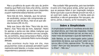109
Mas a prudência de quem não saiu do jardim
mostrou que Pedro era mais uma vítima, carente
de cuidados e proteção; ao que Jesus respondeu
a quem realmente estava falando com Ele:
Para trás de mim, Satanás, que me serves
de escândalo; porque não compreendes as
coisas que são de Deus, mas só as que são
dos homens (Mt 16.23).
Note que Jesus não falou “Para trás de mim,
Pedro”, mas “Para trás de mim, Satanás”. Pedro
foi apenas o porta-voz das idéias malignas que
foram colocadas em sua mente e em seu coração.
Se, ao contrário, Jesus censurasse a Pedro, criaria
um clima horrível, colocando Pedro numa situação
delicada.
Isso acontece muito hoje em dia, mas
pouquíssimas vezes as pessoas percebem quem
realmente está falando; e muitas vezes falamos e
respondemos a pessoas erradas.
Mas cuidado! Não generalize, pois isso também
é outro erro mais grave ainda, achar que tudo o
que as pessoas falam é por inspiração maligna.
Achar que tudo o que te ofende provem do mal, e
só você tem razão, é errado. O mérito está em
identificar, e não em generalizar. Por isso pare, ob-
serve, pense, e depois, se for necessário, fale.
Sobre a Simplicidade
A simplicidade também é manifesta através des-
sa observância, por meio das respostas. Insisto
no fator da fala do homem por ser, ao meu ver, o
maior meio de expressar o que ele realmente é.
João Batista, ao ser interrogado pelos judeus
sacerdotes da época, que queriam saber se ele
era ou não o Cristo, apenas dizia: “Eu não sou o
Cristo”. Nem por isso deixaram-no em paz: “És
tu Elias? – Não sou.”
 