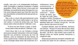 11
tuação, mas com a um antepassado longínquo,
onde civilizações e espécies ocuparam o espaço
geográfico. Afinal, Deus formou a terra para ser
habitada, provavelmente pelos dinossauros e ou-
tros seres daquela época que hoje têm seus fós-
seis descobertos constantemente pela pá dos ar-
queólogos.
Mas o céu e a terra não permaneceram como
no princípio. Eles foram deformados e se torna-
ram vazios; e o texto diz ainda mais, que “havia
trevas sobre a face do abismo” (Gênesis 1.2a).
“A terra era sem forma e vazia; e havia
trevas sobre a face do abismo” (Gênesis 1.2a)
Como Deus não é um ser limitado a tempo,
seria pouco sensato interpretar o Hino da Criação,
descrito nos primeiros versículos do livro de
Gênesis, como se tratassem de dias literais, de
vinte e quatro horas. A beleza da poesia e a rique-
za da revelação desse texto não existiriam se li-
mitássemos nosso
entendimento à
interpretação literal.
Isso não exclui o
soberano poder
criador de Deus, que
do nada fez tudo (latin:
criação ex-nihilo). É preferível
interpretar esses “dias” à luz do que escreveu o
apóstolo Pedro em 2 Pedro 3.8 que diz: “Um dia
para o Senhor são como mil anos”.
O próprio Moisés, autor do Gênesis, escreveu
nos Salmos: “Porque mil anos são aos teus olhos
como o dia de ontem que passou, e como a vigília
da noite”. (Sl 90.4). Isso revela o que o autor do
Gênesis tinha em mente quando mencionou a
criação em dias.
Essas poucas palavras nos fazem entender que
os textos de Isaias 45.18 e Gênesis 1.2 narram
OpróprioMoisés,autordo
Gênesis,escreveunosSalmos:
“Porquemilanossãoaosteusolhos
comoodiadeontemquepassou,e
como a vigília da noite”. (Sl 90.4).
Issorevelaoqueoautordo
Gênesistinhaemmente
quandomencionoua
criaçãoemdias.
 