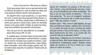 110
Quem és? insistiam os judeus, a fim de ouvi-
rem, talvez, uma manifestação nervosa, irrita-
da, ou uma blasfêmia por parte do Batista: “Eu
sou a voz do que clama no deserto...” Em ou-
tras palavras: “Eu sou um pregador qualquer
enviado por Deus para dar a vocês uma mensa-
gem.” Não deu sequer o nome.
Poderia dizer: “Meu nome é João Batista, de que
fala a profecia de Isaías, capítulo 40 e versículo
3; e a partir de hoje eu sou o profeta da nação
até que venha o meu primo Jesus, o Cristo, que
dará testemunho de mim, e se vocês não me
ouvirem vão se arrepender, heim!”
Nada disso. O Batista era um homem vazio de si
e cheio de Deus. Não havia espaço para um com-
portamento inadequado assim. Batista havia
saído da sombra e do frio e tinha luz e calor
para si e para os outros.
Fator Emocional: filtrando as idéias
Creio que posso dizer que os pensamentos são
a infância da palavra e que as palavras ditas por
uma pessoa indicam quem essa pessoas é.
Se alguém fala o que já pensou, e o que falou
foi ruim, é certo que seus pensamentos foram ru-
ins também. Se falou coisas boas e edificantes, é
certo que pensou coisas boas; pode ter pensado
coisas ruins para poder chegar às palavras boas,
mas teve também que pensar coisas boas.
Pois do que há em abundância no coração,
disso fala a boca (Mt 12.34).
O cuidado que o homem deve tomar para falar
palavras que expressam conhecimento e graça,
entre outras virtudes que a palavra produz, é ge-
rar dentro de si bons pensamentos, boas idéias,
boas intenções. Isso é tão antigo quanto real. Fa-
lei sobre esse assunto no capítulo “Destruindo as
Fortalezas “.
 