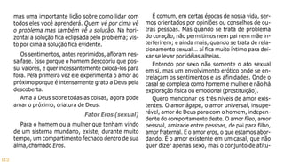 112
mas uma importante lição sobre como lidar com
todos eles você aprenderá. Quem vê por cima vê
o problema mas também vê a solução. Na hori-
zontal a solução fica eclipsada pelo problema; vis-
to por cima a solução fica evidente.
Os sentimentos, antes reprimidos, afloram nes-
sa fase. Isso porque o homem descobriu que pos-
sui valores, e quer incessantemente colocá-los para
fora. Pela primeira vez ele experimenta o amor ao
próximo porque é intensamente grato a Deus pela
descoberta.
Ama a Deus sobre todas as coisas, agora pode
amar o próximo, criatura de Deus.
Fator Eros (sexual)
Para o homem ou a mulher que tenham vindo
de um sistema mundano, existe, durante muito
tempo, um compartimento fechado dentro de sua
alma, chamado Eros.
É comum, em certas épocas de nossa vida, ser-
mos orientados por opiniões ou conselhos de ou-
tras pessoas. Mas quando se trata de problema
do coração, não permitimos nem pai nem mãe in-
terferirem; e ainda mais, quando se trata de rela-
cionamento sexual... aí fica muito íntimo para dei-
xar se levar por idéias alheias.
Entendo por sexo não somente o ato sexual
em si, mas um envolvimento erótico onde se en-
trelaçam os sentimentos e as afinidades. Onde o
casal se completa como homem e mulher e não há
exploração física ou emocional (prostituição).
Quero mencionar os três níveis de amor exis-
tentes. O amor ágape, o amor universal, insupe-
rável, amor de Deus para com o homem, indepen-
dente do comportamento deste. O amor fíleo, amor
pessoal, amizade entre pessoas, de pai para filho,
amor fraternal. E o amor eros, o que estamos abor-
dando. É o amor existente em um casal, que não
quer dizer apenas sexo, mas o conjunto de atitu-
 