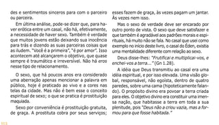 113
des e sentimentos sinceros para com o parceiro
ou parceira.
Em última análise, pode-se dizer que, para ha-
ver erótica entre um casal, não há, efetivamente,
a necessidade de haver sexo. Também é verdade
que muitos jovens estão deixando sua inocência
para trás e dizendo as suas parceiras coisas que
as iludem. “Você é a primeira”, “é por amor”. Isso
acontecem até alcançarem o objetivo, que quase
sempre é traumático e irreversível. Não há eros
nesse tipo de relacionamento.
O sexo, que há poucos anos era considerado
uma aberração apenas mencionar a palavra em
público, hoje é praticado ao vivo e a cores nas
telas da cidade. Mas não é bem esse o conceito
espiritual de sexo; o que se pratica é prostituição
maquiada.
Sexo por conveniência é prostituição gratuita,
de graça. A prostituta cobra por seus serviços;
esses fazem de graça, às vezes pagam um jantar.
Às vezes nem isso.
Mas o sexo de verdade deve ser encarado por
outro ponto de vista. O sexo que deve satisfazer e
que também é agradável aos padrões morais e espi-
rituais, há muito não se fala. No casal que usei como
exemplo no início deste livro, o casal do Éden, existia
uma mentalidade diferente com relação ao sexo.
Deus disse-lhes: “Frutificai e multiplicai-vos, e
enchei-vos a terra...” (Gn 1.28).
A idéia que Deus transmitiu ao casal era uma
idéia espiritual, e por isso elevada. Uma visão glo-
bal, responsável, não egoísta, dentro de quatro
paredes, sobre uma cama (hipoteticamente falan-
do). O propósito divino era povoar a terra criada
para eles. O objetivo divino era constituir uma imen-
sa nação, que habitasse a terra em toda a sua
plenitude, pois “Deus não a criou vazia, mas a for-
mou para que fosse habitada.”
 