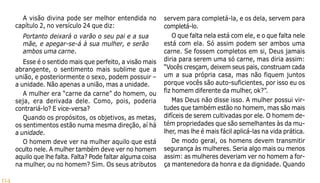 114
A visão divina pode ser melhor entendida no
capítulo 2, no versículo 24 que diz:
Portanto deixará o varão o seu pai e a sua
mãe, e apegar-se-á à sua mulher, e serão
ambos uma carne.
Esse é o sentido mais que perfeito, a visão mais
abrangente, o sentimento mais sublime que a
união, e posteriormente o sexo, podem possuir –
a unidade. Não apenas a união, mas a unidade.
A mulher era “carne da carne” do homem, ou
seja, era derivada dele. Como, pois, poderia
contrariá-lo? E vice-versa?
Quando os propósitos, os objetivos, as metas,
os sentimentos estão numa mesma direção, aí há
a unidade.
O homem deve ver na mulher aquilo que está
oculto nele. A mulher também deve ver no homem
aquilo que lhe falta. Falta? Pode faltar alguma coisa
na mulher, ou no homem? Sim. Os seus atributos
servem para completá-la, e os dela, servem para
completá-lo.
O que falta nela está com ele, e o que falta nele
está com ela. Só assim podem ser ambos uma
carne. Se fossem completos em si, Deus jamais
diria para serem uma só carne, mas diria assim:
“Vocês cresçam, deixem seus pais, construam cada
um a sua própria casa, mas não fiquem juntos
porque vocês são auto-suficientes, por isso eu os
fiz homem diferente da mulher, ok?”.
Mas Deus não disse isso. A mulher possui vir-
tudes que também estão no homem, mas são mais
difíceis de serem cultivadas por ele. O homem de-
tém propriedades que são semelhantes às da mu-
lher, mas lhe é mais fácil aplicá-las na vida prática.
De modo geral, os homens devem transmitir
segurança às mulheres. Seria algo mais ou menos
assim: as mulheres deveriam ver no homem a for-
ça mantenedora da honra e da dignidade. Quando
 