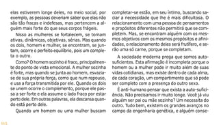 115
elas estiverem longe deles, no meio social, por
exemplo, as pessoas deveriam saber que elas não
são tão fracas e indefesas, mas pertencem a al-
guém mais forte do que seus corpos frágeis.
Nisso as mulheres se fortalecem, se tornam
ativas, dinâmicas, objetivas, sérias. Mas quando
os dois, homem e mulher, se encontram, se jun-
tam, ocorre o perfeito equilíbrio, pois um comple-
ta o outro.
Como? O homem sozinho é fraco, principalmen-
te do ponto de vista emocional. A mulher sozinha
é forte, mas quando se junta ao homem, esvazia-
se de sua própria força, como que num repouso,
e usa a força transmitida por ele. Quando os dois
se unem ocorre o complemento, porque ele pas-
sa a ser forte e ela assume o lado fraco por estar
perto dele. Em outras palavras, ela descansa quan-
do está perto dele.
Quando um homem ou uma mulher buscam
completar-se estão, em seu íntimo, buscando sa-
ciar a necessidade que lhe é mais dificultosa. O
relacionamento com uma pessoa de pensamentos
e propósitos diferentes não permitirá que se com-
pletem. Mas, se encontram alguém com os mes-
mos objetivos com os mesmos propósitos e afini-
dades, o relacionamento deles será frutífero, e se-
rão uma só carne, porque se completam.
A sociedade moderna prega que somos auto-
suficientes. Esta afirmação é incompleta porque o
homem ou a mulher pode ir muito além de suas
vidas cotidianas, mas existe dentro de cada alma,
de cada coração, um compartimento que só pode
ser completo com a presença do outro sexo.
É anti-humano pensar que exista a auto-sufici-
ência. Não precisamos ir muito longe. Você já viu
alguém ser pai ou mãe sozinho? Um necessita do
outro. Tudo bem, existem os grandes avanços no
campo da engenharia genética, e alguém conse-
 