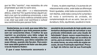 116
gue ter filho “sozinho”; mas necessitou de uma
propriedade que está no outro sexo.
E posso ir mais além – e o relacionamento
afetivo, onde fica? Por quanto tempo alguém po-
derá viver sem ter problemas emocionais, e sem
sufocá-los? Essa é outra violência cometida contra
o ser, dizer que pode viver sozinho(a) e sufocar
seus sentimentos para parecer forte.
O sexo, no plano espiritual, é a pureza de um
relacionamento a dois, onde todas as diferenças
foram igualadas, onde todos os preconceitos fo-
ram libertos, onde toda a censura foi cumprida e
só resta o sentimento de unidade, de
complementação de um ao outro. Isso por si é
duradouro, forte, equilibrado, saudável e moral.
Gostaríamos, eu e você, que essa idéia fos-
se mais divulgada e que mais pessoas pudes-
sem ser conscientes disso. É melhor do que
reprimir ou proclamar uma idéia vulgar de
sexo, uma idéia infundada, barata, e por que
não dizer assassina, que deixa seqüelas em
suas vítimas, quando não faz pior. Para acen-
tuar essa idéia gostaria de fazer uso das pala-
vras de Huberto Hoden:
O que é essa fulminante sexomania e
sexolatria da juventude de hoje senão uma
tentativa desesperada de narcotizar a sua
profunda infelicidade com uma ilusão de
felicidade? Quem nunca experimentou a
mística do espírito afoga-se na erótica da
carne, para ao menos se esquecer, duran-
te umas horas, ou uma noite de orgias se-
xuais, da sua frustração espiritual. Procu-
ra fugir do inferno real da sua frustração
 