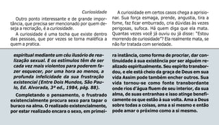 117
espiritual mediante um céu ilusório de rea-
lização sexual. E os estímulos têm de ser
cada vez mais violentos para poderem fa-
zer esquecer, por uma hora ao menos, a
profunda infelicidade da sua frustração
existencial (Entre Dois Mundos, São Pau-
lo, Ed. Alvorada, 3ª ed., 1984, pág. 88).
Completando o pensamento, o frustrado
existencialmente procura sexo para tapar o
buraco na alma. O realizado existencialmente,
por estar realizado encara o sexo, em primei-
ra instância, como forma de procriar, dar con-
tinuidade à sua existência por ser alguém re-
alizado espiritualmente. Seu espírito transbor-
dou, e ele está cheio da graça de Deus em sua
vida Assim pode também encher outros. Sua
vida tornou-se como fonte transbordante
onde rios d’água fluem de seu interior, da sua
alma, de suas entranhas e isso atinge benefi-
camente os que estão à sua volta. Ama a Deus
sobre todas a coisas, ama a si mesmo e então
pode amar o próximo como a si mesmo.
Curiosidade
Outro ponto interessante e de grande impor-
tância, que precisa ser mencionado por quem de-
seja a recriação, é a curiosidade.
A curiosidade é uma tocha que existe dentro
das pessoas, que por vezes se torna maléfica a
quem a pratica.
A curiosidade em certos casos chega a aprisio-
nar. Sua força esmaga, prende, angustia, tira a
fome, faz ficar emburrado, cria dúvidas às vezes
perigosas, sufoca. Há quem diga que ela mata.
Quantas vezes você já ouviu ou já disse: “Estou
morrendo de curiosidade”? Ela realmente mata, se
não for tratada com seriedade.
 