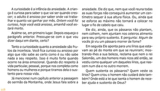 118
A curiosidade é a infância da ansiedade. A crian-
ça é curiosa para saber o que vai ser quando cres-
cer; o adulto é ansioso por saber onde vai traba-
lhar e quanto vai ganhar por mês. Ontem você foi
curioso, hoje você está ansioso, amanhã você es-
tará morto.
Acalme-se, em primeiro lugar. Depois esqueça o
parágrafo anterior. Preocupe-se com o que vou
dizer daqui em diante, certo?
Tanto a curiosidade quanto a ansiedade são fru-
tos da incerteza. Você fica curioso ou ansioso por
algo que não sabe ao certo como é ou não sabe
nada a seu respeito. Isso é muito forte quando
ocorre na área emocional. Quando diz respeito à
vida particular, pessoal, porque nos completa como
homens ou mulheres e porque tiramos dela o sus-
tento para nossa vida.
Já mencionei num capítulo anterior a passagem
do sermão da Montanha, onde Jesus fala sobre a
ansiedade. Ele diz que, nem que você reuna todas
as suas forças não conseguirá aumentar um cen-
tímetro sequer à sua altura física. Ou, ainda que
se esforce ao máximo não tornará a colocar no
lugar o fio de cabelo que caiu.
Ele diz, ainda, que os pássaros não plantam,
nem colhem, nem ajuntam nos celeiros alimento
para seu próprio sustento. E pergunta: Algum de
vocês já viu um pássaro morrer de fome?
Em seguida Ele aponta para uns lírios que esta-
vam ao pé do monte em que se reuniram; mos-
trando-lhes a sua beleza, reclama que nem o rei
Salomão, um dos homens mais ricos até então, se
vestiu como qualquer um daqueles lírios, que nas-
cem num dia e no outro morrem.
Quem sustenta os pássaros? Quem veste os
lírios? Quem criou o homem não cuidará dele tam-
bém? Onde está a lei que isenta o homem de rece-
ber ajuda e sustento de Deus?
 