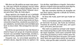 119
Não devo ser tão poético ao expor esse assun-
to, visto que milhares de pessoas morrem todos
os dias de fome. Deus estará falhando? Deus se
esqueceu das promessas feitas? Faltaram recur-
sos para Deus? Não, de modo algum.
Nosso egoísmo nos impede de ver a realidade
como Deus pretende que ela seja vista. Deus não
está conseguindo se revelar para o homem? Tam-
bém não. O homem está se esquivando de Deus,
colocando empecilhos, escalando sua própria for-
ça e sabedoria, reconstruindo a torre de Babel para
tocar os céus e dizer: Nós conseguimos isso sozi-
nhos.
Da última vez que tentaram isso não falaram a
mesma língua num grupo de cinqüenta pessoas.
Tiveram sua sociedade fragmentada, dividida e,
posteriormente, espalhada aos confins da terra.
Enquanto isso, na comunidade apostólica do
primeiro século, segundo lemos no capítulo 2 do
livro de Atos, nada faltava a ninguém. Havia abun-
dância e ninguém dizia que possuía coisa alguma.
Tudo era comum entre eles e havia fartura.
São dois exemplos distintos de situações em
que Deus operou segundo a atitude do homem,
em épocas distantes.
Se Deus não muda, quem tem que mudar so-
mos nós.
Tanto a curiosidade quanto a ansiedade, como
já mencionei há pouco, são frutos da incerteza.
Incerteza do amanhã, de onde será, com quem
será, como será, para que será.
Mas você e eu podemos começar a dar respos-
tas a essas perguntas ou pelo menos deixar Deus
dar essas respostas. Como será o amanhã? Será
como Deus já preparou e será o melhor para nós.
Onde será? Será onde Deus nos guiar. Com quem
será? Será com quem Deus colocar em nosso ca-
minho, visto que Ele sabe o amanhã. Como será?
 