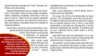 12
acontecimentos ocorridos em “eras” remotas, dis-
tintas umas das outras.
Quando Moisés descreveu a criação, ele menci-
onou “o princípio” como um ato criador completo,
inteiro, absoluto e acabado, onde Deus “criou os
céus e a terra”. Trata-se de um quadro separado
do segundo versículo, que descreve outra situa-
ção, outra época, uma época futura em relação ao
versículo anterior.
No primeiro versículo a terra é formada; no se-
gundo versículo ela já está deformada, sem
forma. No primeiro versículo ela
é habitada; no segundo
versículo ela está vazia.
Não existe nada
nesse texto que nos
force a aceitar que
os dois primeiros
versos sejam
imediatamente consecutivos. Um dia para o Senhor
são como mil anos.
Mas, o que deformou a Terra? Afinal, Deus a
formou para ser habitada!
Em Lucas 10.18 há uma declaração de Jesus
que diz: “Eu via Satanás, como raio, cair do céu”.
A moderna ciência é favorável à teoria do choque
de um grande meteoro com a Terra, o que teria
ocasionado a extinção de dinossauros e outros
possíveis habitantes do planeta. É evidente que
ao cair, Satanás tenha caído sobre a terra,
deformando-a.
Isso está mais claro em Apocalipse 12.4, que
diz: “E a sua cauda levou após si a terça parte das
estrelas do céu, e lançou-as sobre a terra...”
“As estrelas” mencionadas nesse texto são uma
alegoria, e se referem aos anjos, ou seja, um ter-
ço dos anjos. Também afirma que foram lançados
“sobre a terra”.
A moderna ciência
é favorável à teoria
do choque de um grande
meteoro com a Terra,
o que teria ocasionado a
extinção de dinossauros
e outros possíveis
habitantes do planeta.
 