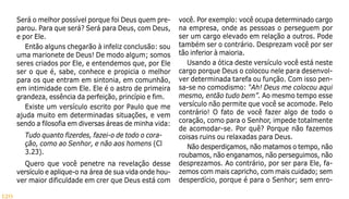 120
Será o melhor possível porque foi Deus quem pre-
parou. Para que será? Será para Deus, com Deus,
e por Ele.
Então alguns chegarão à infeliz conclusão: sou
uma marionete de Deus! De modo algum; somos
seres criados por Ele, e entendemos que, por Ele
ser o que é, sabe, conhece e propicia o melhor
para os que entram em sintonia, em comunhão,
em intimidade com Ele. Ele é o astro de primeira
grandeza, essência da perfeição, princípio e fim.
Existe um versículo escrito por Paulo que me
ajuda muito em determinadas situações, e vem
sendo a filosofia em diversas áreas de minha vida:
Tudo quanto fizerdes, fazei-o de todo o cora-
ção, como ao Senhor, e não aos homens (Cl
3.23).
Quero que você penetre na revelação desse
versículo e aplique-o na área de sua vida onde hou-
ver maior dificuldade em crer que Deus está com
você. Por exemplo: você ocupa determinado cargo
na empresa, onde as pessoas o perseguem por
ser um cargo elevado em relação a outros. Pode
também ser o contrário. Desprezam você por ser
tão inferior à maioria.
Usando a ótica deste versículo você está neste
cargo porque Deus o colocou nele para desenvol-
ver determinada tarefa ou função. Com isso pen-
sa-se no comodismo: “Ah! Deus me colocou aqui
mesmo, então tudo bem”. Ao mesmo tempo esse
versículo não permite que você se acomode. Pelo
contrário! O fato de você fazer algo de todo o
coração, como para o Senhor, impede totalmente
de acomodar-se. Por quê? Porque não fazemos
coisas ruins ou relaxadas para Deus.
Não desperdiçamos, não matamos o tempo, não
roubamos, não enganamos, não perseguimos, não
desprezamos. Ao contrário, por ser para Ele, fa-
zemos com mais capricho, com mais cuidado; sem
desperdício, porque é para o Senhor; sem enro-
 