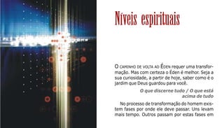 122
O CAMINHO DE VOLTA AO ÉDEN requer uma transfor-
mação. Mas com certeza o Éden é melhor. Seja a
sua curiosidade, a partir de hoje, saber como é o
jardim que Deus guardou para você.
O que discerne tudo / O que está
acima de tudo
No processo de transformação do homem exis-
tem fases por onde ele deve passar. Uns levam
mais tempo. Outros passam por estas fases em
Níveis espirituais
 