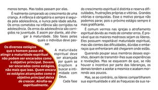 123
menos tempo. Mas todos passam por elas.
É realmente comparado ao crescimento de uma
criança. A infância é obrigatória e sempre é segui-
da pela adolescência, e nunca pela idade adulta.
Os erros cometidos na infância são corrigidos na
adolescência. Os erros da adolescência são corri-
gidos na juventude. E assim por diante, até che-
gar à maturidade. São fases pelas
quais o indivíduo deve pas-
sar.
A maturidade
espiritual deve
ser alcançada
por quem se
dispõem a
buscar a inti-
midade com
Deus.
Cada fase
do crescimento espiritual é distinta e reserva difi-
culdades, frustrações próprias e vitórias. Grandes
vitórias e conquistas. Esse o motivo porque não
podemos parar, pois o próximo estágio sempre é
mais gratificante.
É comum vermos nas igrejas o atrofiamento
espiritual devido ao medo de cometer erros. É pro-
vável que os maiores medrosos sejam os líderes.
Eles possuem respeitável maturidade espiritual,
mas são cientes das dificuldades, dúvidas e emba-
raços que enfrentaram até chegarem onde estão.
Querendo poupar seus membros desses espi-
nhos, deixam de transmitir-lhes suas experiências
e revelações. Mas se esquecem de que, se não
houver o incentivo por parte das lideranças, os
demais tendem a aceitar a mesmice e acabam mor-
rendo aos poucos.
Mas, se ao contrário, os líderes compartilharem
sua espiritualidade e até as fraquezas da sua na-
Os diversos estágios
que o homem passa até
atingir a maturidade espiritual
não podem ser encarados como
o objetivo principal. Devem
ser encarados como estágios,
não mais que isso. Quem encara
os estágios alcançados como o
objetivo principal deixa
de crescer. Atrofia-se
espiritualmente.
 