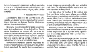 124
tureza humana com os demais serão despertados
a buscar o estágio alcançado pelo dirigente, ge-
rando, assim, o crescimento na graça e no conhe-
cimento.
A descoberta dos dons
A descoberta dos dons do Espírito causa uma
reação, um despertamento espiritual no homem.
Quem descobre os dons do Espírito dificilmente
deixará de andar com Deus.
Nenhuma experiência anterior pode ser compa-
rada à descoberta dos dons do Espírito. Depois
desta descoberta, as pessoas são tomadas por
uma força até então desconhecida, que as impul-
siona para uma nova dimensão espiritual. São for-
temente atraídas para o campo onde Deus se re-
vela ao homem numa proximidade maior.
O transbordamento do Espírito na pessoa dá-
lhe algumas certezas e garantias quanto à sua iden-
tidade espiritual. Se isso for bem aproveitado, a
pessoa prossegue desenvolvendo suas virtudes
espirituais. Se não tiver cuidado, a pessoa se tor-
na arrogante e anã espiritual.
Isso está claro no capítulo 6 da epístola aos
Hebreus. Neste texto o autor fala da necessidade
de se buscar a maturidade espiritual incessante-
mente. Já no final do capítulo 5 ele aborda o as-
sunto falando que “os meninos devem ainda to-
mar leite, enquanto os maduros na palavra de Deus
se alimentam com mantimento sólido”.
Nesse argumento ele fala que os interessados
no amadurecimento espiritual devem deixar os as-
suntos do princípio da fé e partir rumo à perfei-
ção, buscando assuntos mais profundos –
mantimento sólido.
Nisso grande parte das igrejas perdem. O trans-
bordamento do Espírito de Deus na pessoa deve
ser entendido como um grande impulso para o
amadurecimento de que estou falando. Por isso o
apóstolo Paulo escreveu:
 